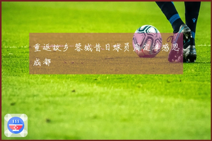 重返故乡 蓉城昔日球员周定洋感恩成都