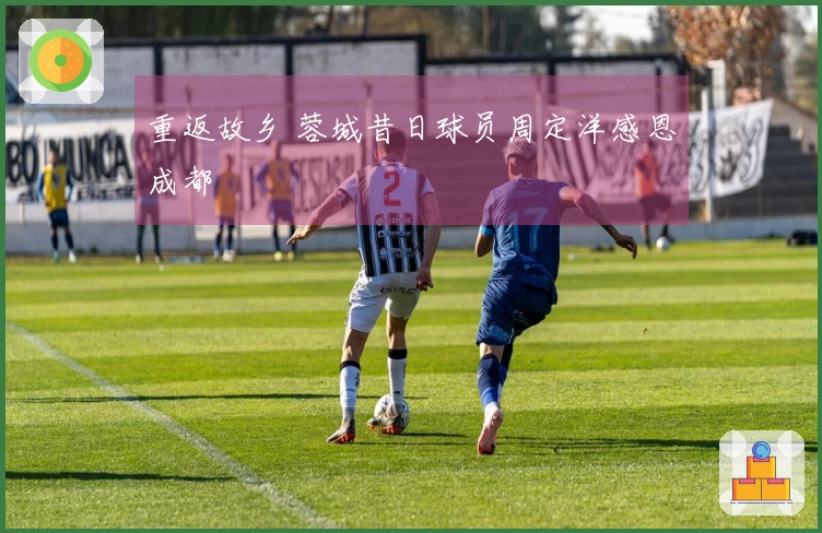 重返故乡 蓉城昔日球员周定洋感恩成都