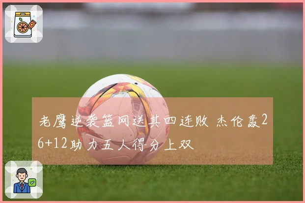 老鹰逆袭篮网送其四连败 杰伦轰26+12助力五人得分上双