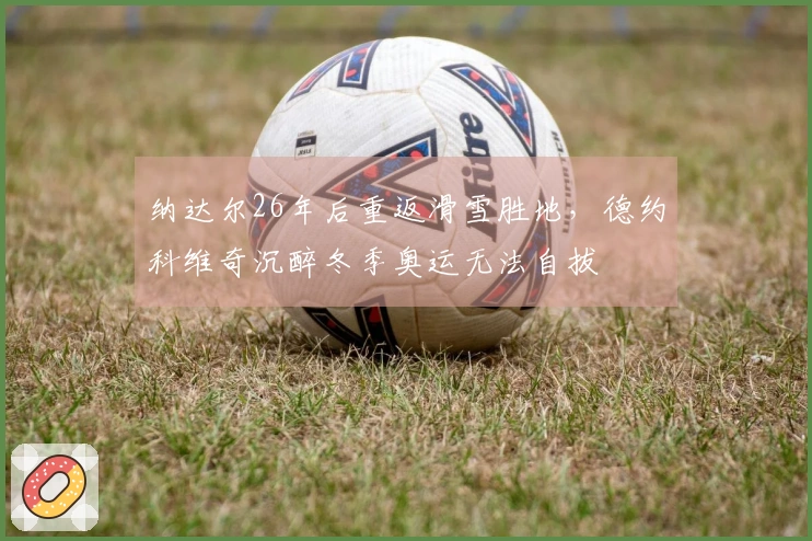 纳达尔26年后重返滑雪胜地，德约科维奇沉醉冬季奥运无法自拔