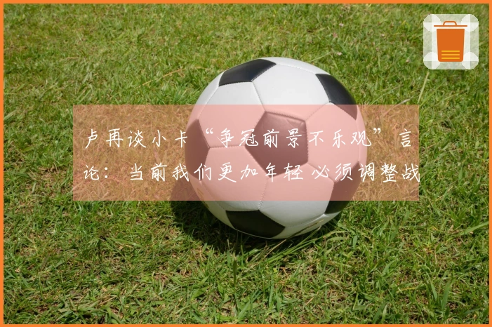 卢再谈小卡“争冠前景不乐观”言论：当前我们更加年轻 必须调整战术