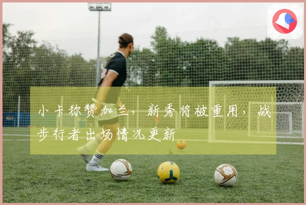 小卡称赞加兰，新秀将被重用，战步行者出场情况更新