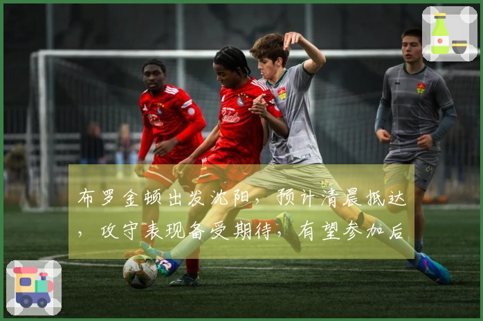 布罗金顿出发沈阳，预计清晨抵达，攻守表现备受期待，有望参加后续热身赛