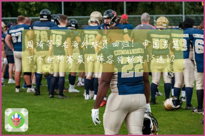 周琦等3名海外球员回归！中国男篮下个世预赛最终阵容将锁定15选12，内外线实力倍增！