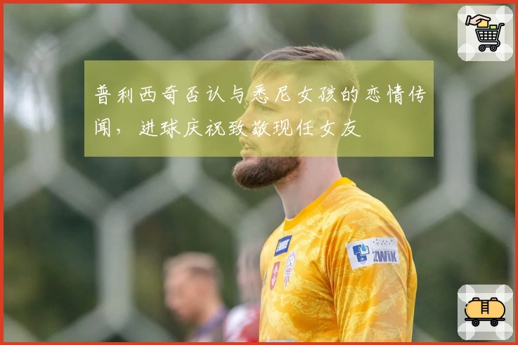 普利西奇否认与悉尼女孩的恋情传闻，进球庆祝致敬现任女友