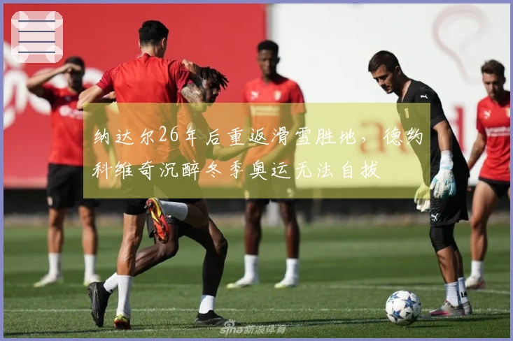 纳达尔26年后重返滑雪胜地，德约科维奇沉醉冬季奥运无法自拔