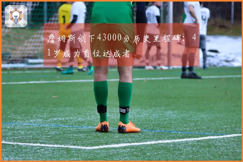 詹姆斯创下43000分历史里程碑：41岁成为首位达成者