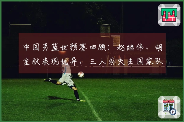 中国男篮世预赛回顾：赵继伟、胡金秋表现优异，三人或失去国家队机会
