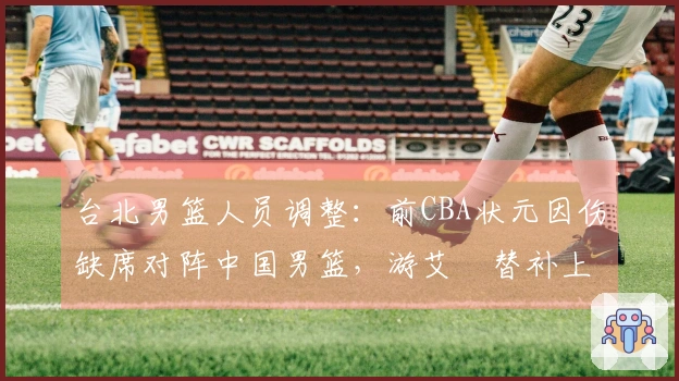 台北男篮人员调整：前CBA状元因伤缺席对阵中国男篮，游艾喆替补上阵