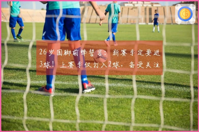 26岁国脚前锋誓言：新赛季定要进3球！上赛季仅打入2球，备受关注