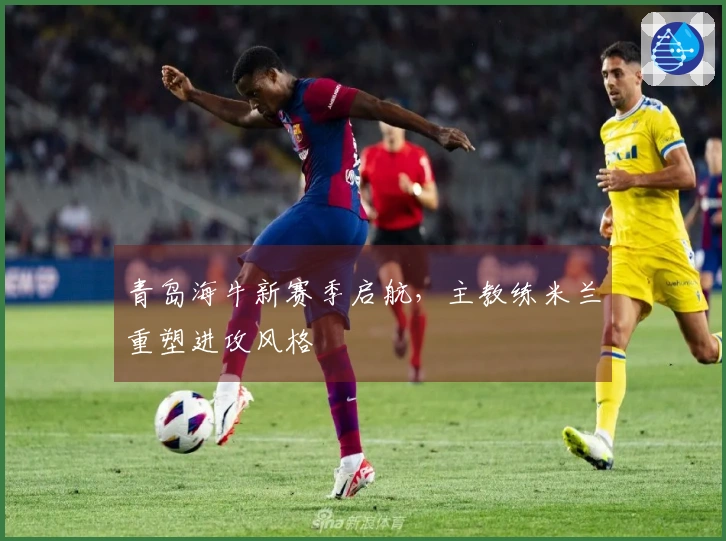 青岛海牛新赛季启航，主教练米兰重塑进攻风格