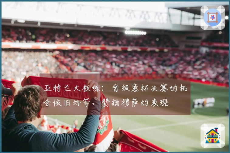 亚特兰大教练：晋级意杯决赛的机会依旧均等，赞扬穆萨的表现