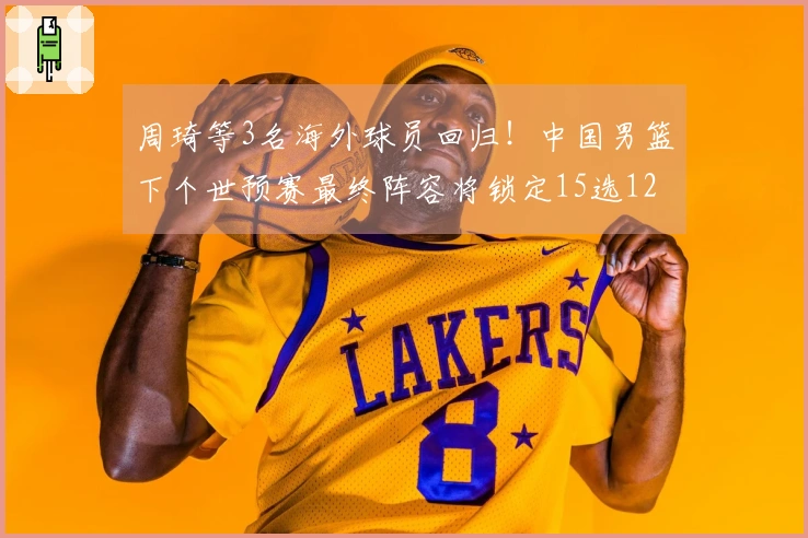 周琦等3名海外球员回归！中国男篮下个世预赛最终阵容将锁定15选12，内外线实力倍增！