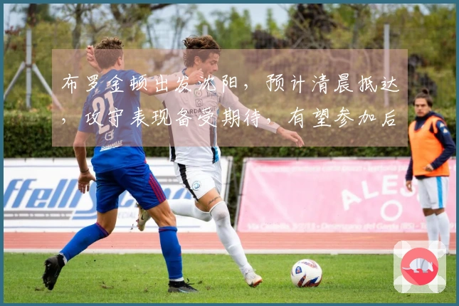 布罗金顿出发沈阳，预计清晨抵达，攻守表现备受期待，有望参加后续热身赛