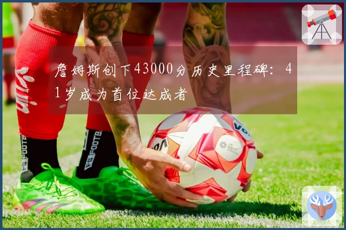 詹姆斯创下43000分历史里程碑：41岁成为首位达成者