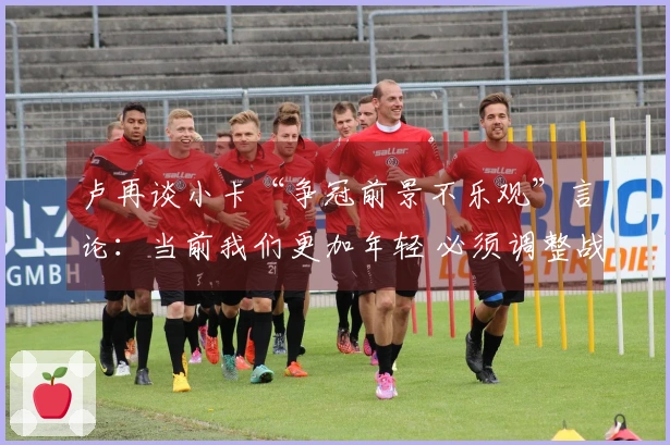 卢再谈小卡“争冠前景不乐观”言论：当前我们更加年轻 必须调整战术