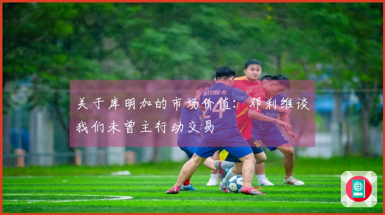 关于库明加的市场价值：邓利维谈我们未曾主行动交易