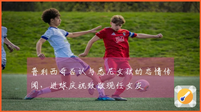 普利西奇否认与悉尼女孩的恋情传闻，进球庆祝致敬现任女友